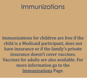 Immunizations   Immunizations for children are free if the child is a Medicaid participant, does not have insurance or if the family’s private insurance doesn’t cover vaccines. Vaccines for adults are also available. For more information go to the Immunizations Page.