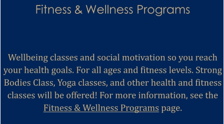 Fitness & Wellness Programs    Wellbeing classes and social motivation so you reach your health goals. For all ages and fitness levels. Strong Bodies Class, Yoga classes, and other health and fitness classes will be offered! For more information, see the Fitness & Wellness Programs page.