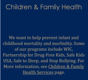 Children & Family Health   We want to help prevent infant and childhood mortality and morbidity. Some of our programs include WIC, Partnership for Drug-Free Kids, Safe Kids USA, Safe to Sleep, and Stop Bullying. For More information, see Children & Family Health Services page.