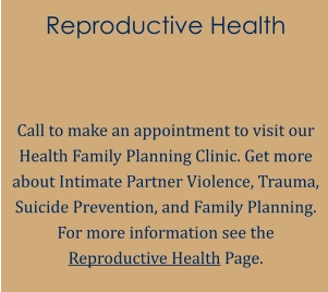Reproductive Health   Call to make an appointment to visit our Health Family Planning Clinic. Get more about Intimate Partner Violence, Trauma, Suicide Prevention, and Family Planning. For more information see the Reproductive Health Page.