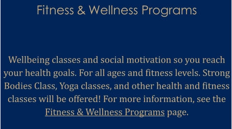 Fitness & Wellness Programs    Wellbeing classes and social motivation so you reach your health goals. For all ages and fitness levels. Strong Bodies Class, Yoga classes, and other health and fitness classes will be offered! For more information, see the Fitness & Wellness Programs page.