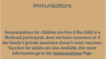 Immunizations   Immunizations for children are free if the child is a Medicaid participant, does not have insurance or if the family’s private insurance doesn’t cover vaccines. Vaccines for adults are also available. For more information go to the Immunizations Page.