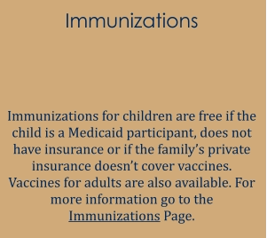 Immunizations   Immunizations for children are free if the child is a Medicaid participant, does not have insurance or if the family’s private insurance doesn’t cover vaccines. Vaccines for adults are also available. For more information go to the Immunizations Page.