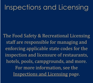 Inspections and Licensing   The Food Safety & Recreational Licensing staff are responsible for managing and enforcing applicable state codes for the inspection and licensure of restaurants, hotels, pools, campgrounds, and more. For more information, see the Inspections and Licensing page.