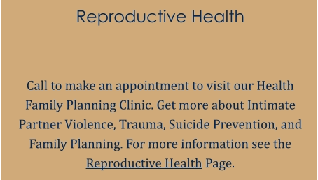 Reproductive Health   Call to make an appointment to visit our Health Family Planning Clinic. Get more about Intimate Partner Violence, Trauma, Suicide Prevention, and Family Planning. For more information see the Reproductive Health Page.
