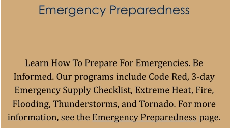 Emergency Preparedness   Learn How To Prepare For Emergencies. Be Informed. Our programs include Code Red, 3-day Emergency Supply Checklist, Extreme Heat, Fire, Flooding, Thunderstorms, and Tornado. For more information, see the Emergency Preparedness page.