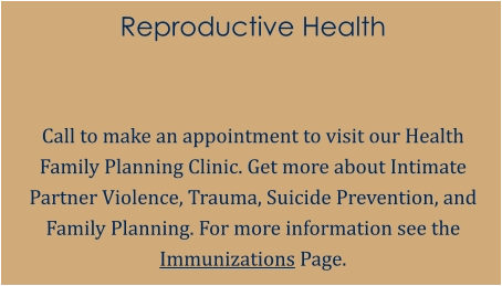 Reproductive Health   Call to make an appointment to visit our Health Family Planning Clinic. Get more about Intimate Partner Violence, Trauma, Suicide Prevention, and Family Planning. For more information see the Immunizations Page.