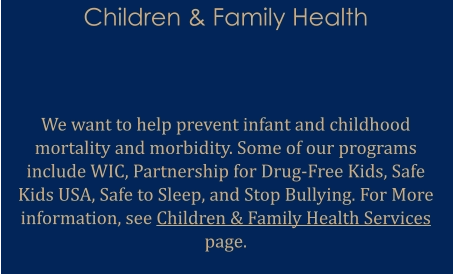Children & Family Health   We want to help prevent infant and childhood mortality and morbidity. Some of our programs include WIC, Partnership for Drug-Free Kids, Safe Kids USA, Safe to Sleep, and Stop Bullying. For More information, see Children & Family Health Services page.